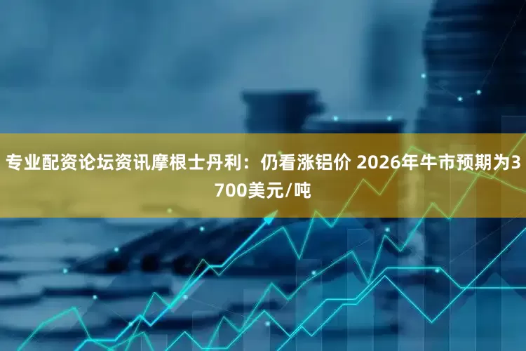 专业配资论坛资讯摩根士丹利：仍看涨铝价 2026年牛市预期为3700美元/吨
