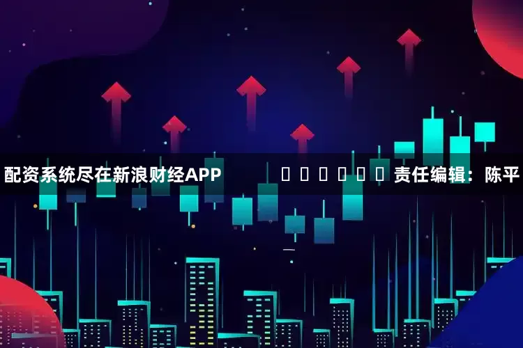 配资系统尽在新浪财经APP            						责任编辑：陈平